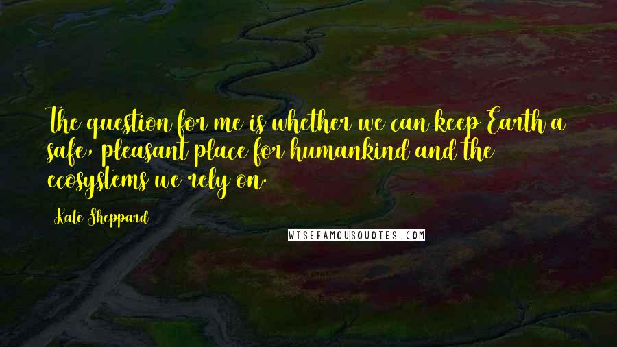 Kate Sheppard Quotes: The question for me is whether we can keep Earth a safe, pleasant place for humankind and the ecosystems we rely on.