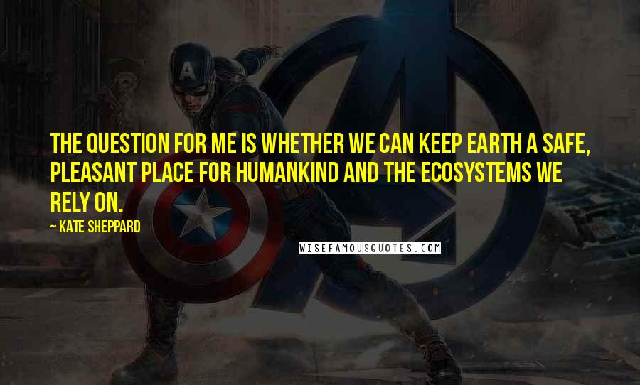 Kate Sheppard Quotes: The question for me is whether we can keep Earth a safe, pleasant place for humankind and the ecosystems we rely on.