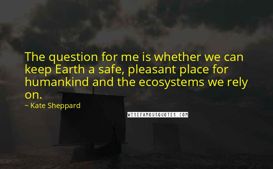 Kate Sheppard Quotes: The question for me is whether we can keep Earth a safe, pleasant place for humankind and the ecosystems we rely on.