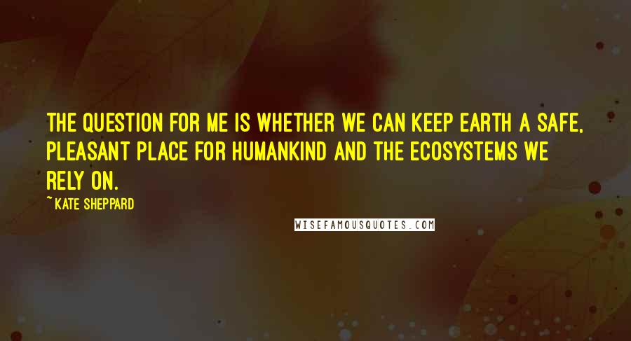 Kate Sheppard Quotes: The question for me is whether we can keep Earth a safe, pleasant place for humankind and the ecosystems we rely on.