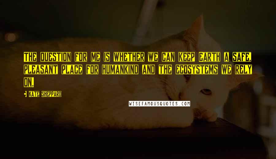 Kate Sheppard Quotes: The question for me is whether we can keep Earth a safe, pleasant place for humankind and the ecosystems we rely on.