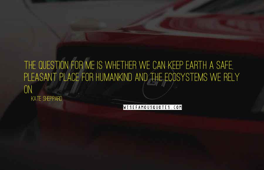 Kate Sheppard Quotes: The question for me is whether we can keep Earth a safe, pleasant place for humankind and the ecosystems we rely on.