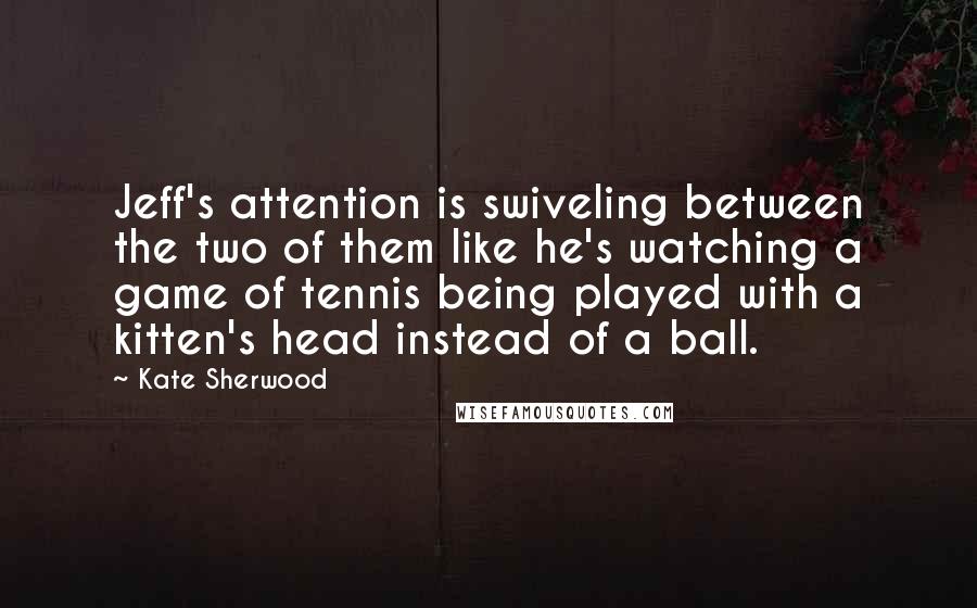 Kate Sherwood Quotes: Jeff's attention is swiveling between the two of them like he's watching a game of tennis being played with a kitten's head instead of a ball.