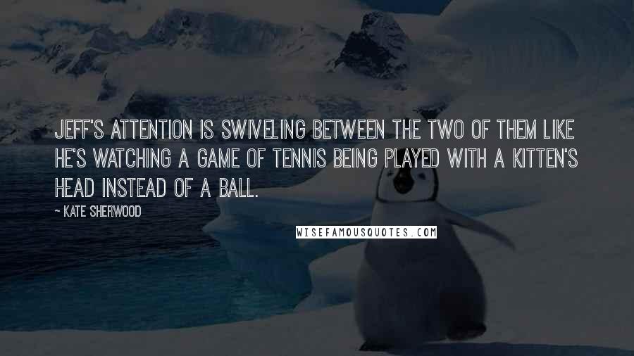 Kate Sherwood Quotes: Jeff's attention is swiveling between the two of them like he's watching a game of tennis being played with a kitten's head instead of a ball.