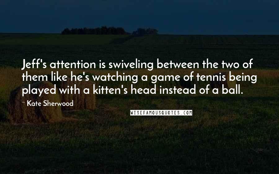 Kate Sherwood Quotes: Jeff's attention is swiveling between the two of them like he's watching a game of tennis being played with a kitten's head instead of a ball.