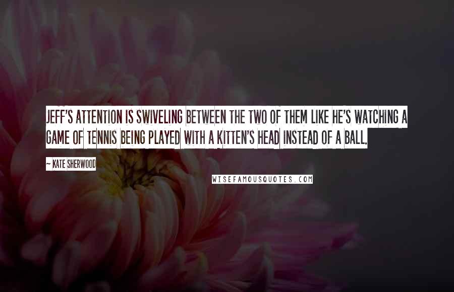 Kate Sherwood Quotes: Jeff's attention is swiveling between the two of them like he's watching a game of tennis being played with a kitten's head instead of a ball.
