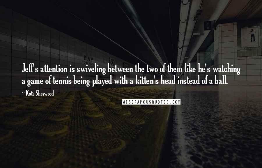 Kate Sherwood Quotes: Jeff's attention is swiveling between the two of them like he's watching a game of tennis being played with a kitten's head instead of a ball.
