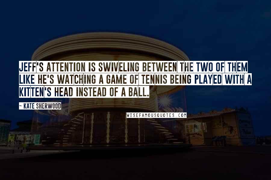 Kate Sherwood Quotes: Jeff's attention is swiveling between the two of them like he's watching a game of tennis being played with a kitten's head instead of a ball.