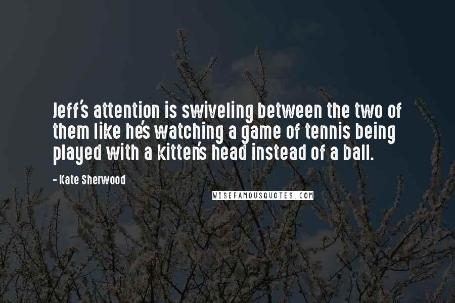 Kate Sherwood Quotes: Jeff's attention is swiveling between the two of them like he's watching a game of tennis being played with a kitten's head instead of a ball.