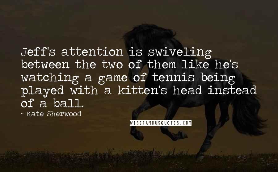 Kate Sherwood Quotes: Jeff's attention is swiveling between the two of them like he's watching a game of tennis being played with a kitten's head instead of a ball.