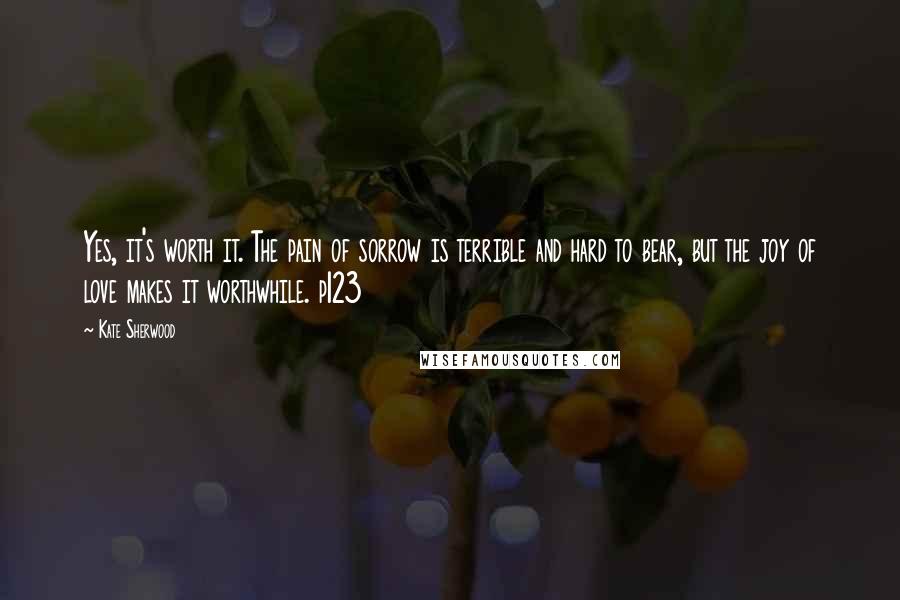 Kate Sherwood Quotes: Yes, it's worth it. The pain of sorrow is terrible and hard to bear, but the joy of love makes it worthwhile. p123