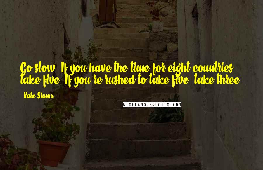 Kate Simon Quotes: Go slow. If you have the time for eight countries, take five. If you're rushed to take five, take three.