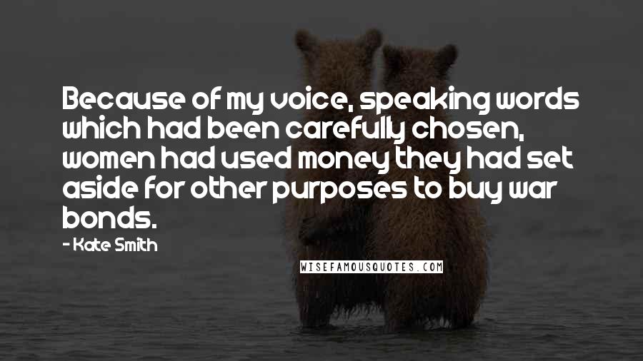 Kate Smith Quotes: Because of my voice, speaking words which had been carefully chosen, women had used money they had set aside for other purposes to buy war bonds.