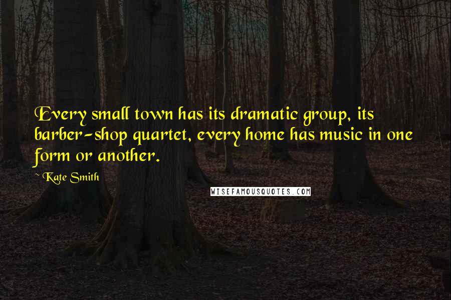 Kate Smith Quotes: Every small town has its dramatic group, its barber-shop quartet, every home has music in one form or another.