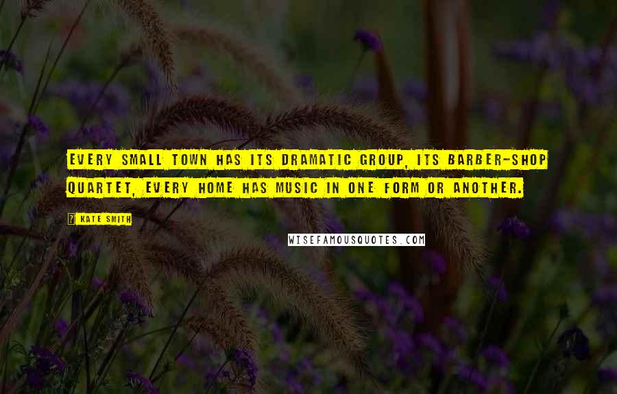 Kate Smith Quotes: Every small town has its dramatic group, its barber-shop quartet, every home has music in one form or another.