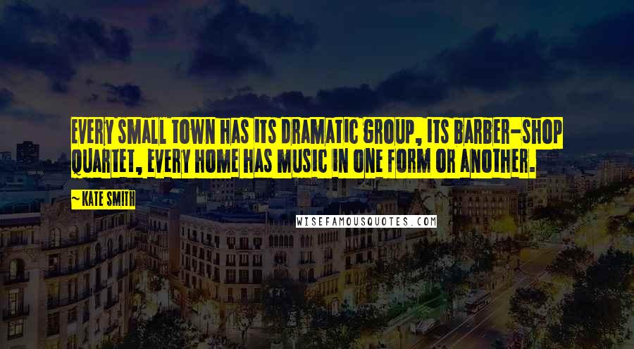 Kate Smith Quotes: Every small town has its dramatic group, its barber-shop quartet, every home has music in one form or another.