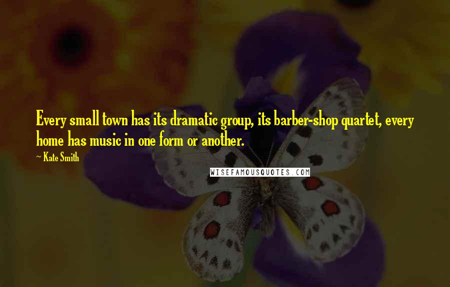 Kate Smith Quotes: Every small town has its dramatic group, its barber-shop quartet, every home has music in one form or another.