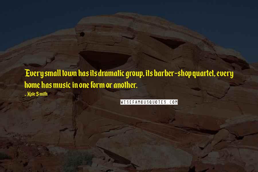 Kate Smith Quotes: Every small town has its dramatic group, its barber-shop quartet, every home has music in one form or another.