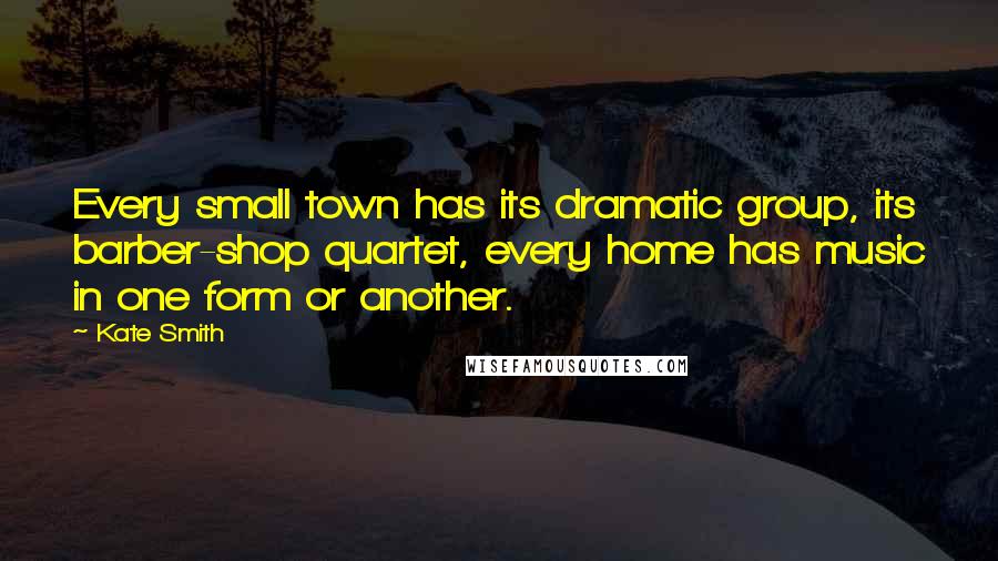 Kate Smith Quotes: Every small town has its dramatic group, its barber-shop quartet, every home has music in one form or another.