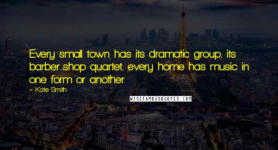 Kate Smith Quotes: Every small town has its dramatic group, its barber-shop quartet, every home has music in one form or another.