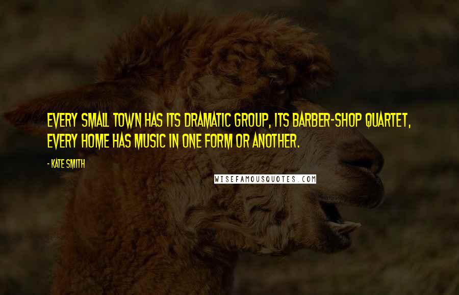 Kate Smith Quotes: Every small town has its dramatic group, its barber-shop quartet, every home has music in one form or another.