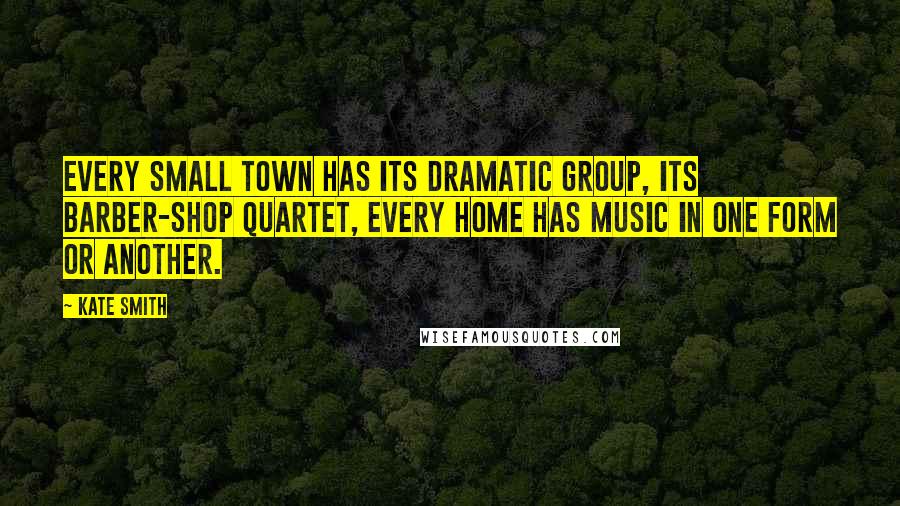 Kate Smith Quotes: Every small town has its dramatic group, its barber-shop quartet, every home has music in one form or another.