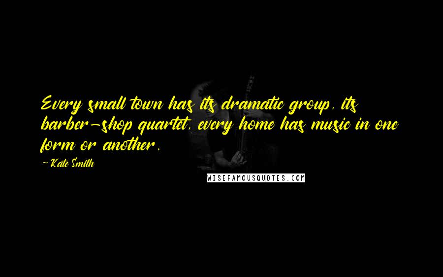 Kate Smith Quotes: Every small town has its dramatic group, its barber-shop quartet, every home has music in one form or another.