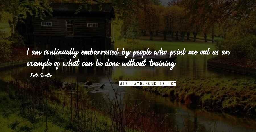 Kate Smith Quotes: I am continually embarrassed by people who point me out as an example of what can be done without training.