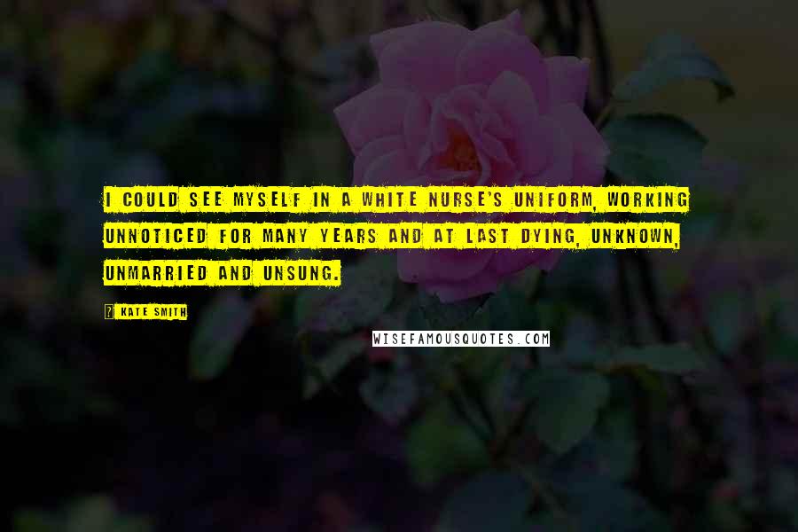 Kate Smith Quotes: I could see myself in a white nurse's uniform, working unnoticed for many years and at last dying, unknown, unmarried and unsung.