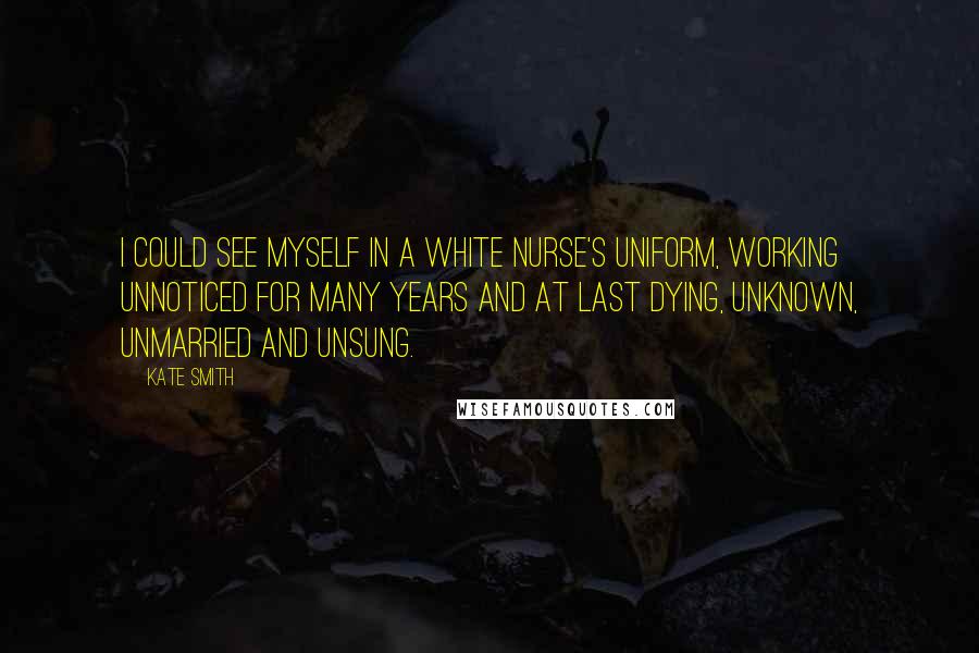 Kate Smith Quotes: I could see myself in a white nurse's uniform, working unnoticed for many years and at last dying, unknown, unmarried and unsung.