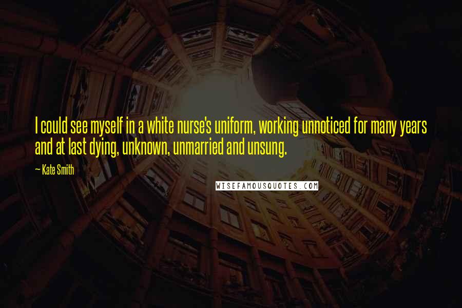 Kate Smith Quotes: I could see myself in a white nurse's uniform, working unnoticed for many years and at last dying, unknown, unmarried and unsung.