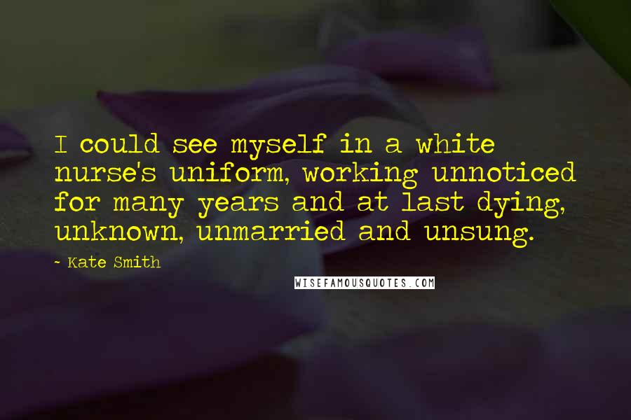 Kate Smith Quotes: I could see myself in a white nurse's uniform, working unnoticed for many years and at last dying, unknown, unmarried and unsung.