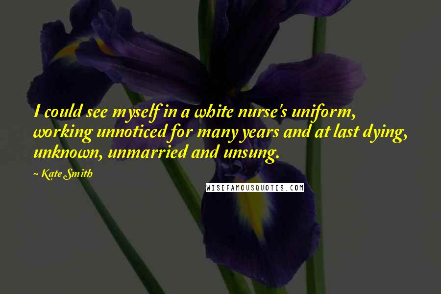 Kate Smith Quotes: I could see myself in a white nurse's uniform, working unnoticed for many years and at last dying, unknown, unmarried and unsung.