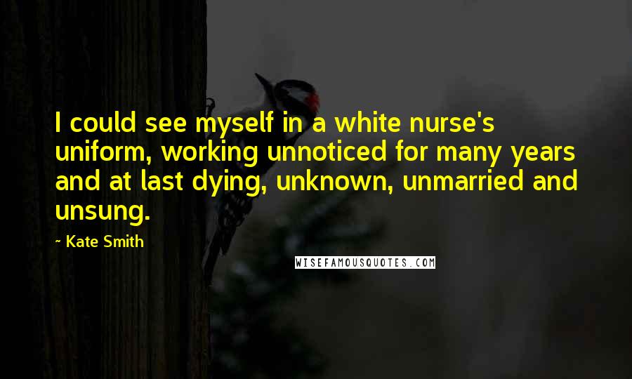 Kate Smith Quotes: I could see myself in a white nurse's uniform, working unnoticed for many years and at last dying, unknown, unmarried and unsung.