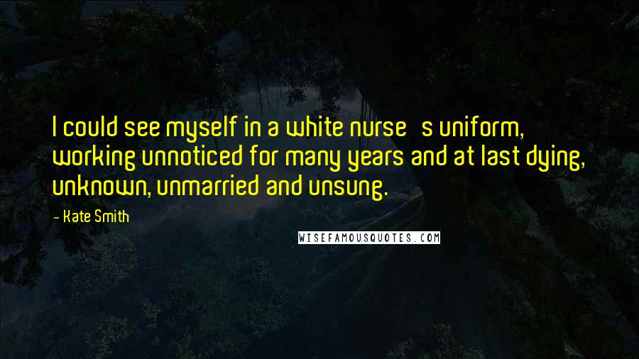 Kate Smith Quotes: I could see myself in a white nurse's uniform, working unnoticed for many years and at last dying, unknown, unmarried and unsung.