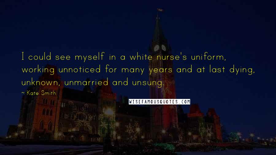 Kate Smith Quotes: I could see myself in a white nurse's uniform, working unnoticed for many years and at last dying, unknown, unmarried and unsung.