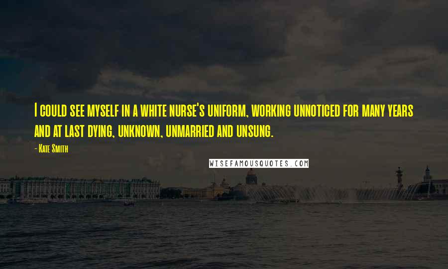 Kate Smith Quotes: I could see myself in a white nurse's uniform, working unnoticed for many years and at last dying, unknown, unmarried and unsung.