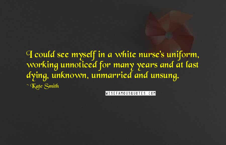 Kate Smith Quotes: I could see myself in a white nurse's uniform, working unnoticed for many years and at last dying, unknown, unmarried and unsung.