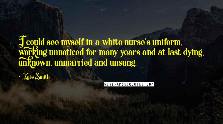 Kate Smith Quotes: I could see myself in a white nurse's uniform, working unnoticed for many years and at last dying, unknown, unmarried and unsung.