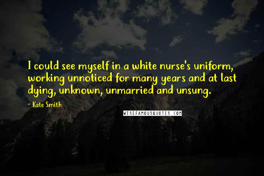 Kate Smith Quotes: I could see myself in a white nurse's uniform, working unnoticed for many years and at last dying, unknown, unmarried and unsung.