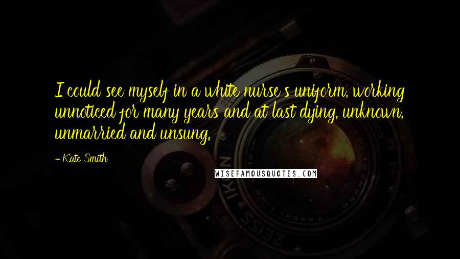 Kate Smith Quotes: I could see myself in a white nurse's uniform, working unnoticed for many years and at last dying, unknown, unmarried and unsung.