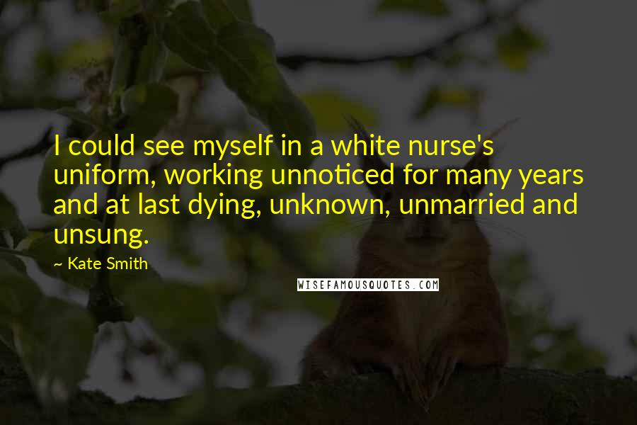 Kate Smith Quotes: I could see myself in a white nurse's uniform, working unnoticed for many years and at last dying, unknown, unmarried and unsung.