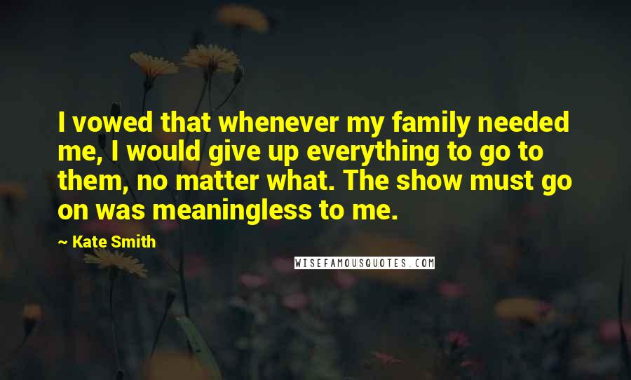 Kate Smith Quotes: I vowed that whenever my family needed me, I would give up everything to go to them, no matter what. The show must go on was meaningless to me.