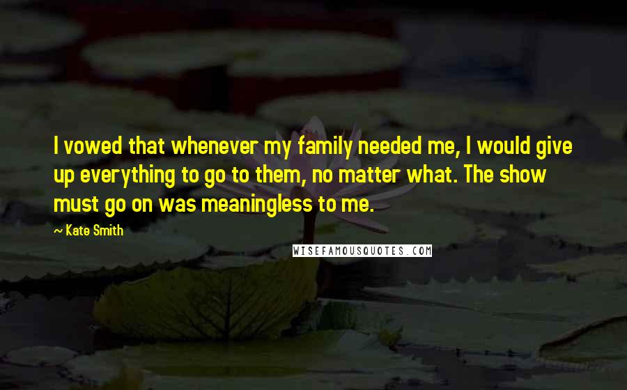 Kate Smith Quotes: I vowed that whenever my family needed me, I would give up everything to go to them, no matter what. The show must go on was meaningless to me.