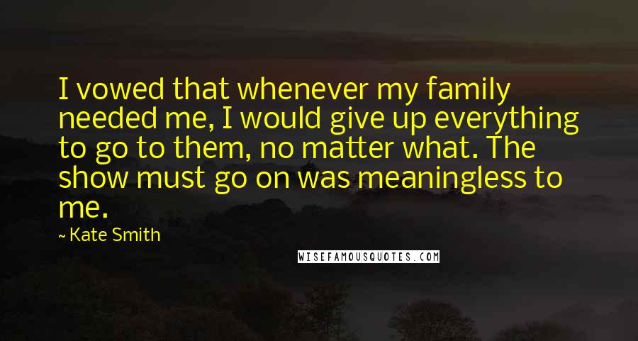 Kate Smith Quotes: I vowed that whenever my family needed me, I would give up everything to go to them, no matter what. The show must go on was meaningless to me.