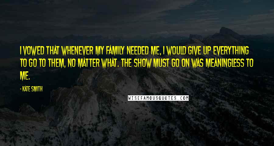 Kate Smith Quotes: I vowed that whenever my family needed me, I would give up everything to go to them, no matter what. The show must go on was meaningless to me.