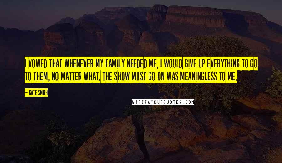 Kate Smith Quotes: I vowed that whenever my family needed me, I would give up everything to go to them, no matter what. The show must go on was meaningless to me.