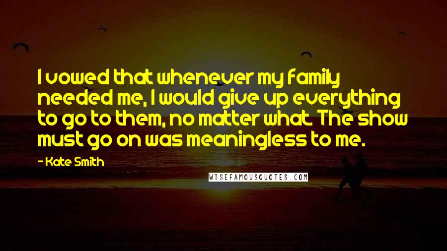 Kate Smith Quotes: I vowed that whenever my family needed me, I would give up everything to go to them, no matter what. The show must go on was meaningless to me.