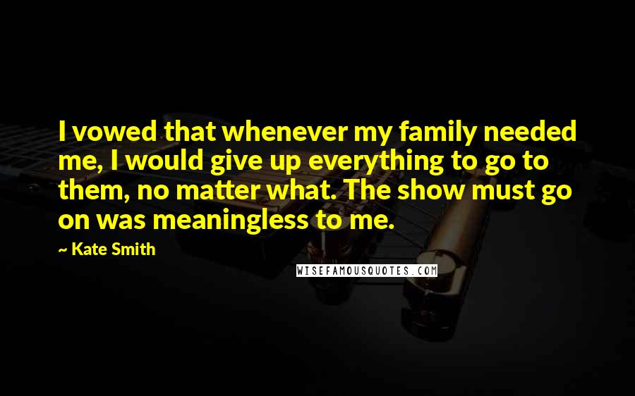 Kate Smith Quotes: I vowed that whenever my family needed me, I would give up everything to go to them, no matter what. The show must go on was meaningless to me.