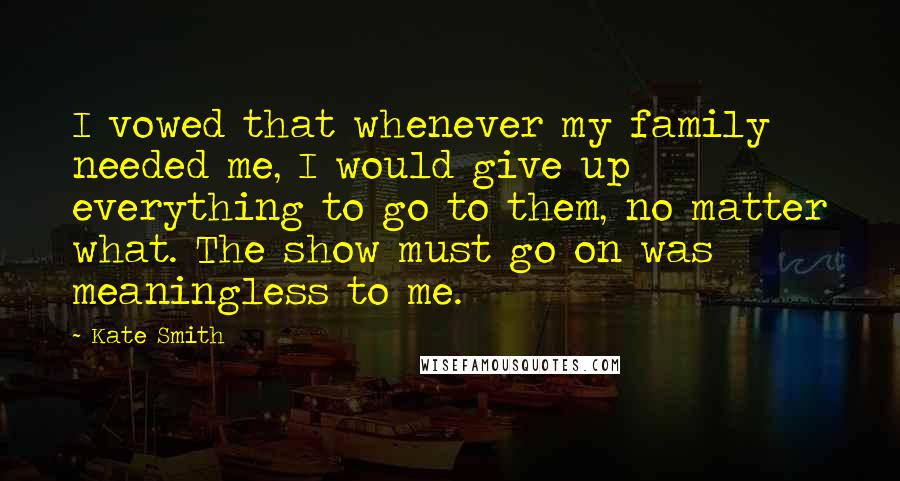 Kate Smith Quotes: I vowed that whenever my family needed me, I would give up everything to go to them, no matter what. The show must go on was meaningless to me.